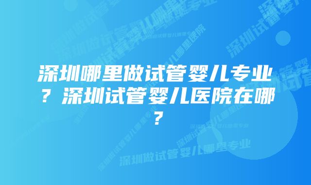 深圳哪里做试管婴儿专业？深圳试管婴儿医院在哪？