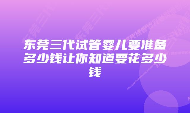 东莞三代试管婴儿要准备多少钱让你知道要花多少钱