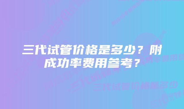 三代试管价格是多少？附成功率费用参考？