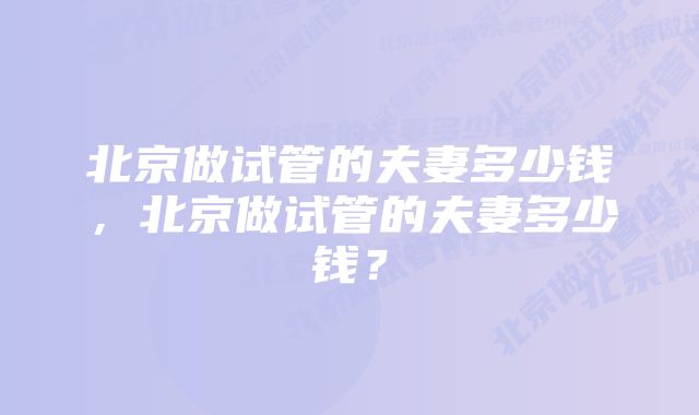 北京做试管的夫妻多少钱，北京做试管的夫妻多少钱？