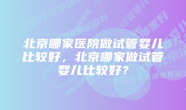 北京哪家医院做试管婴儿比较好，北京哪家做试管婴儿比较好？