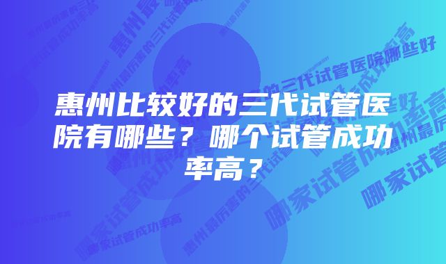 惠州比较好的三代试管医院有哪些？哪个试管成功率高？