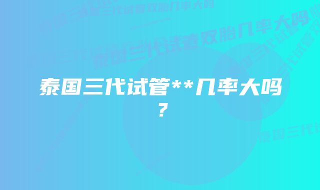 泰国三代试管**几率大吗？