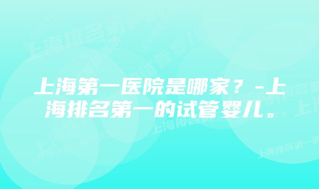 上海第一医院是哪家？-上海排名第一的试管婴儿。