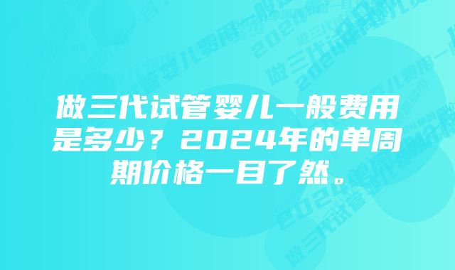 做三代试管婴儿一般费用是多少？2024年的单周期价格一目了然。