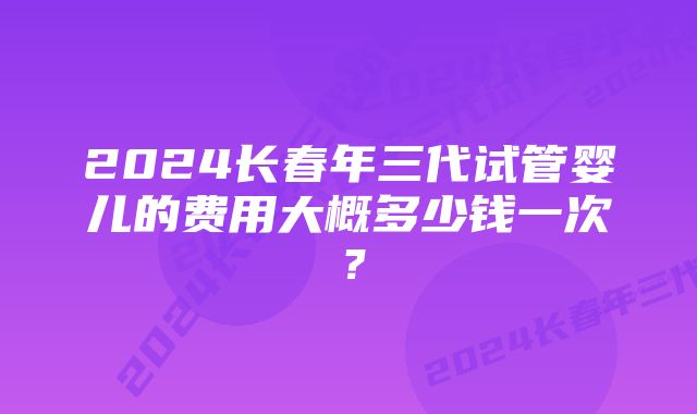 2024长春年三代试管婴儿的费用大概多少钱一次？