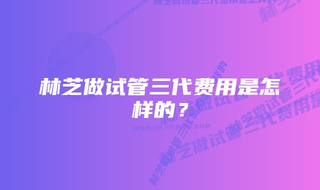 林芝做试管三代费用是怎样的？