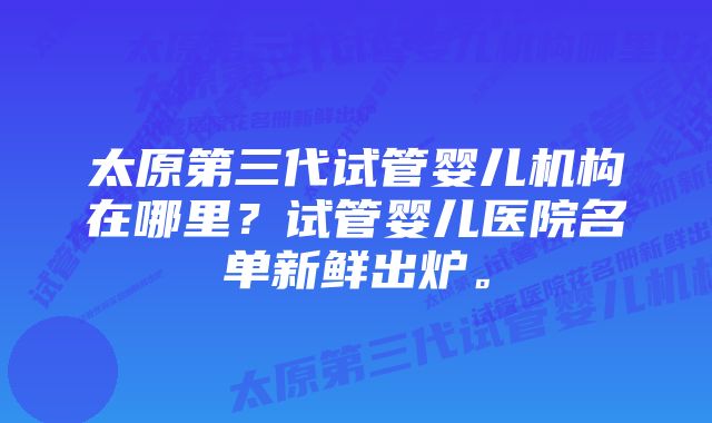 太原第三代试管婴儿机构在哪里？试管婴儿医院名单新鲜出炉。