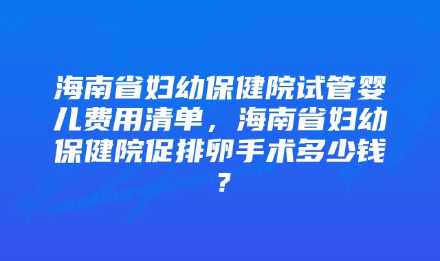 海南省妇幼保健院试管婴儿费用清单，海南省妇幼保健院促排卵手术多少钱？