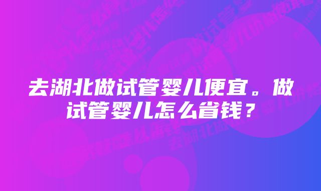 去湖北做试管婴儿便宜。做试管婴儿怎么省钱？