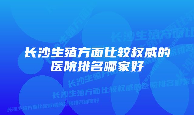 长沙生殖方面比较权威的医院排名哪家好