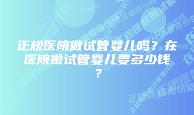 正规医院做试管婴儿吗？在医院做试管婴儿要多少钱？