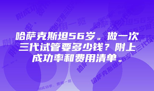 哈萨克斯坦56岁。做一次三代试管要多少钱？附上成功率和费用清单。