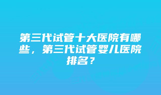 第三代试管十大医院有哪些，第三代试管婴儿医院排名？