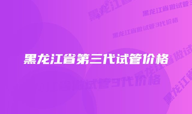 黑龙江省第三代试管价格