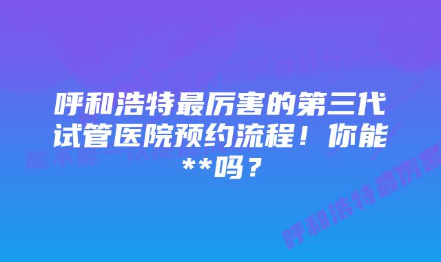 呼和浩特最厉害的第三代试管医院预约流程！你能**吗？