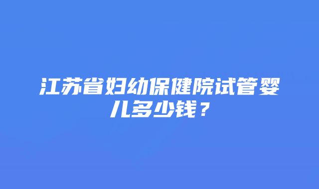 江苏省妇幼保健院试管婴儿多少钱？