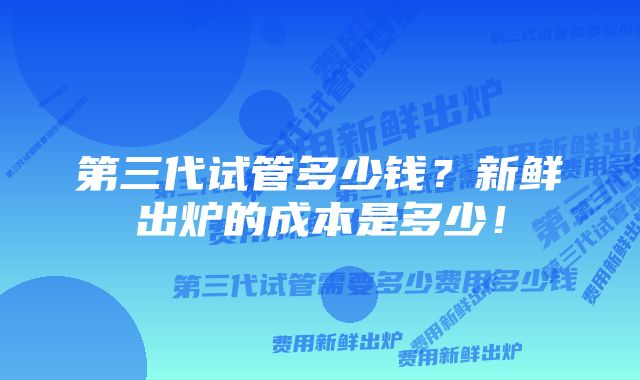 第三代试管多少钱？新鲜出炉的成本是多少！