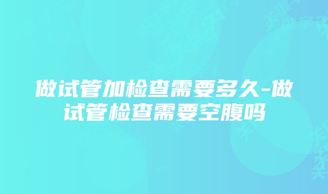 做试管加检查需要多久-做试管检查需要空腹吗