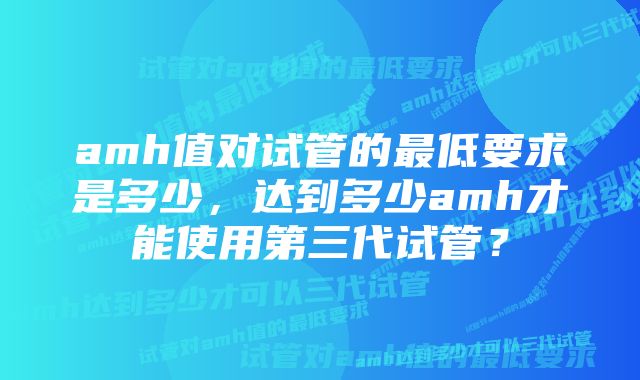 amh值对试管的最低要求是多少，达到多少amh才能使用第三代试管？