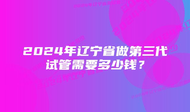 2024年辽宁省做第三代试管需要多少钱？