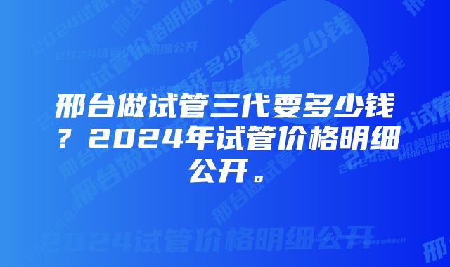 邢台做试管三代要多少钱？2024年试管价格明细公开。