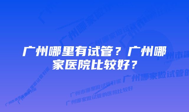 广州哪里有试管？广州哪家医院比较好？