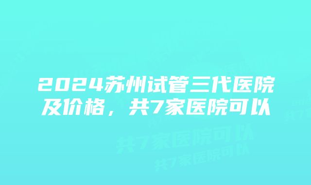 2024苏州试管三代医院及价格，共7家医院可以