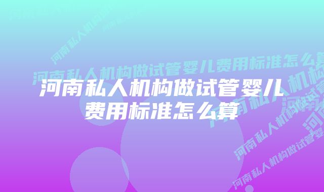 河南私人机构做试管婴儿费用标准怎么算