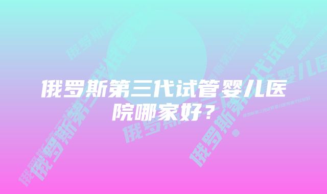 俄罗斯第三代试管婴儿医院哪家好？