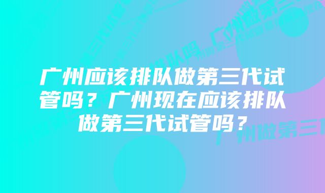 广州应该排队做第三代试管吗？广州现在应该排队做第三代试管吗？