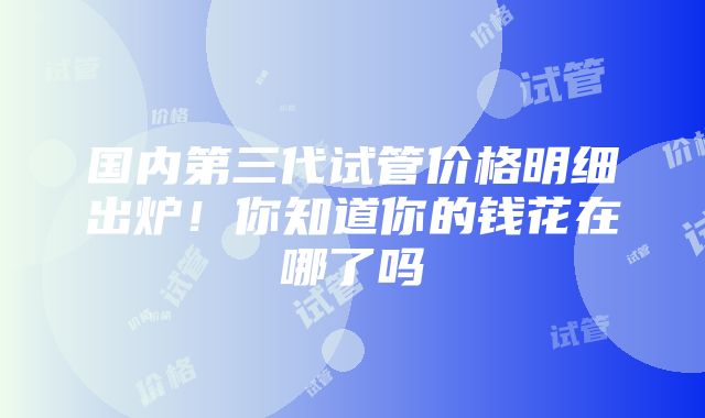 国内第三代试管价格明细出炉！你知道你的钱花在哪了吗