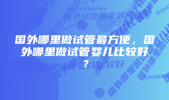 国外哪里做试管最方便，国外哪里做试管婴儿比较好？