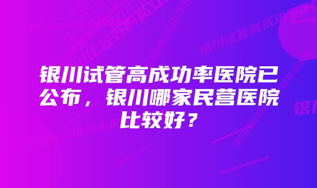 银川试管高成功率医院已公布，银川哪家民营医院比较好？