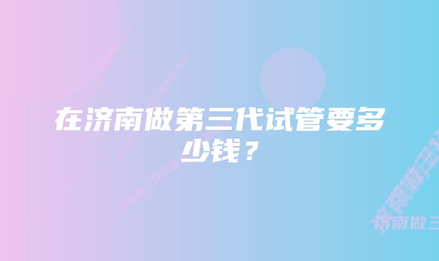 在济南做第三代试管要多少钱？