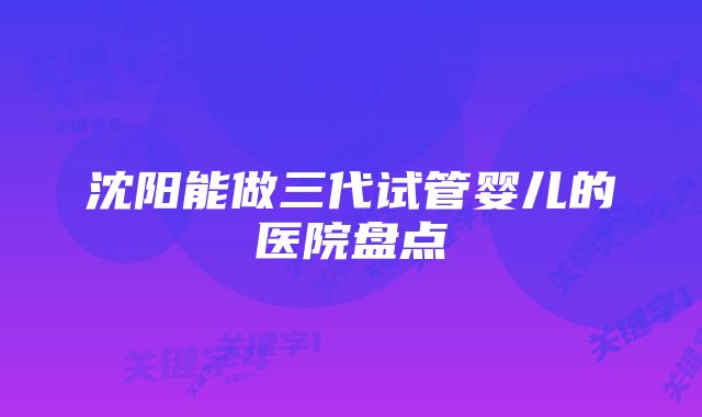 沈阳能做三代试管婴儿的医院盘点