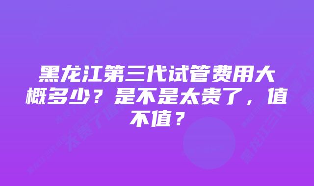 黑龙江第三代试管费用大概多少？是不是太贵了，值不值？