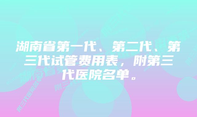 湖南省第一代、第二代、第三代试管费用表，附第三代医院名单。