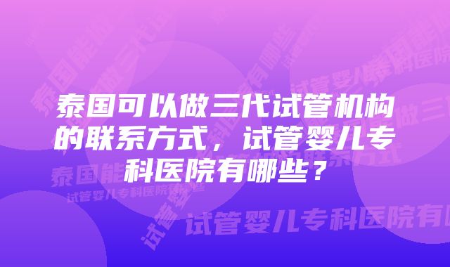 泰国可以做三代试管机构的联系方式，试管婴儿专科医院有哪些？