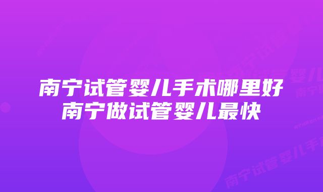 南宁试管婴儿手术哪里好南宁做试管婴儿最快