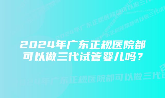 2024年广东正规医院都可以做三代试管婴儿吗？