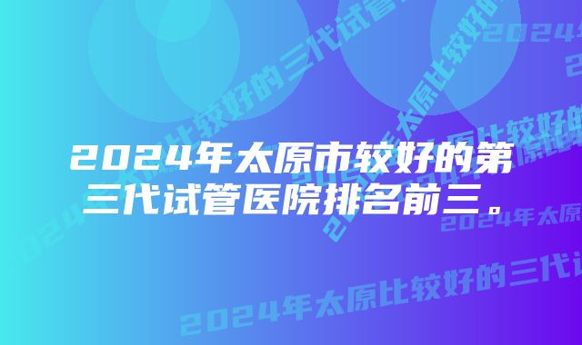 2024年太原市较好的第三代试管医院排名前三。