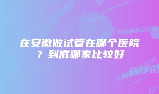 在安徽做试管在哪个医院？到底哪家比较好