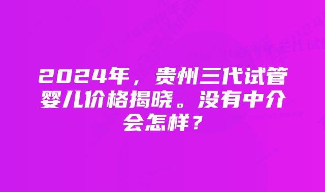 2024年，贵州三代试管婴儿价格揭晓。没有中介会怎样？