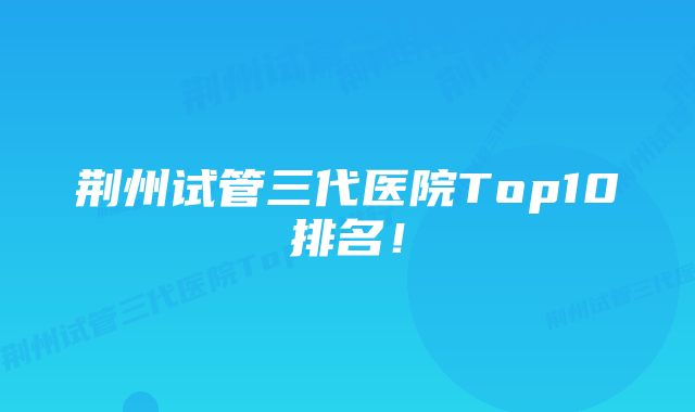 荆州试管三代医院Top10排名！