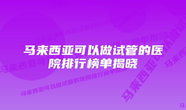 马来西亚可以做试管的医院排行榜单揭晓