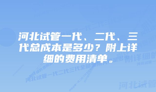 河北试管一代、二代、三代总成本是多少？附上详细的费用清单。