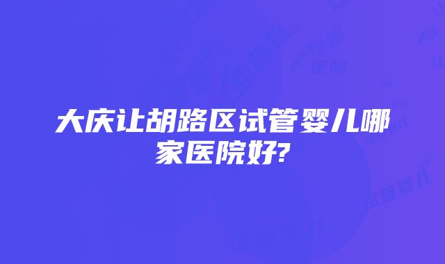 大庆让胡路区试管婴儿哪家医院好?