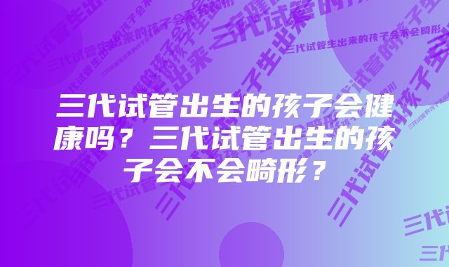 三代试管出生的孩子会健康吗？三代试管出生的孩子会不会畸形？