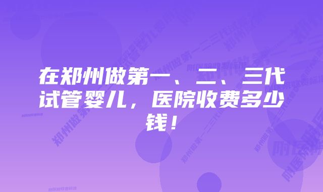 在郑州做第一、二、三代试管婴儿，医院收费多少钱！